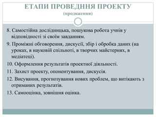 ЕТАПИ ПРОВЕДННЯ ПРОЕКТУ
(продвження)
8. Самостійна дослідницька, пошукова робота учнів у
відповідності зі своїм завданням.
9. Проміжні обговорення, дискусії, збір і обробка даних (на
уроках, в науковій спільноті, в творчих майстернях, в
медіатеці).
10. Оформлення результатів проектної діяльності.
11. Захист проекту, опонентування, дискусія.
12. Висування, прогнозування нових проблем, що витікають з
отриманих результатів.
13. Самооцінка, зовнішня оцінка.
 