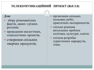 Для:
 збору різноманітних
фактів, даних з різних
регіонів;
 проведення екологічних,
соціологічних проектів;
 створення спільних
творчих продуктів;
 організація спільних
польових робіт,
практичних експериментів;
 спільне рішення
актуальних проблем
політики, культури, освіти;
 спільна розробка
туристичних маршрутів,
тощо.
ТЕЛЕКОМУНІКАЦІЙНИЙ ПРОЕКТ (Веб 2.0)
 