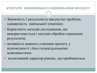 КРИТЕРІЇ ЗОВНІШНЬОГО ОЦІНЮВАННЯ ПРОЕКТУ
 Значимість і актуальність висунутих проблем,
адекватність навчальної тематики;
 Коректність методів дослідження, що
використовується і методів обробки отриманих
результатів;
 активність кожного учасника проекту у
відповідності з його індивідуальними
можливостями;
 колективний характер рішень, що приймаються.
 