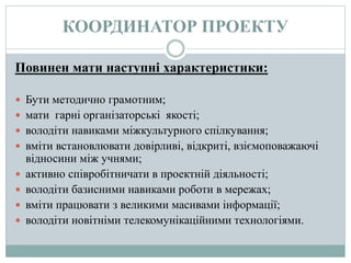 КООРДИНАТОР ПРОЕКТУ
Повинен мати наступні характеристики:
 Бути методично грамотним;
 мати гарні організаторські якості;
 володіти навиками міжкультурного спілкування;
 вміти встановлювати довірливі, відкриті, взіємоповажаючі
відносини між учнями;
 активно співробітничати в проектній діяльності;
 володіти базисними навиками роботи в мережах;
 вміти працювати з великими масивами інформації;
 володіти новітніми телекомунікаційними технологіями.
 