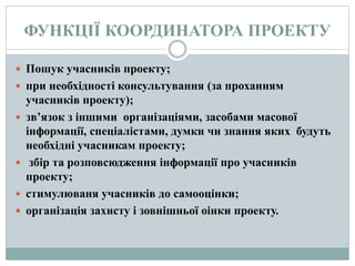 ФУНКЦІЇ КООРДИНАТОРА ПРОЕКТУ
 Пошук учасників проекту;
 при необхідності консультування (за проханням
учасників проекту);
 зв’язок з іншими організаціями, засобами масової
інформації, спеціалістами, думки чи знання яких будуть
необхідні учасникам проекту;
 збір та розповсюдження інформації про учасників
проекту;
 стимулюваня учасників до самооцінки;
 організація захисту і зовнішньої оінки проекту.
 