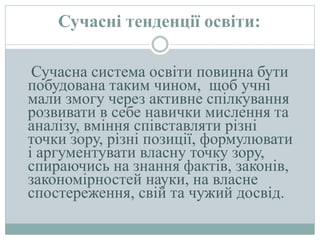 Сучасні тенденції освіти:
Сучасна система освіти повинна бути
побудована таким чином, щоб учні
мали змогу через активне спілкування
розвивати в себе навички мислення та
аналізу, вміння співставляти різні
точки зору, різні позиції, формулювати
і аргументувати власну точку зору,
спираючись на знання фактів, законів,
закономірностей науки, на власне
спостереження, свій та чужий досвід.
 