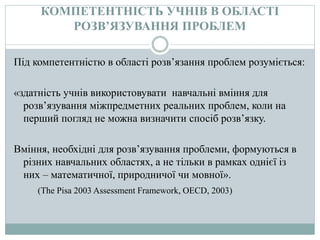 КОМПЕТЕНТНІСТЬ УЧНІВ В ОБЛАСТІ
РОЗВ’ЯЗУВАННЯ ПРОБЛЕМ
Під компетентністю в області розв’язання проблем розуміється:
«здатність учнів використовувати навчальні вміння для
розв’язування міжпредметних реальних проблем, коли на
перший погляд не можна визначити спосіб розв’язку.
Вміння, необхідні для розв’язування проблеми, формуються в
різних навчальних областях, а не тільки в рамках однієї із
них – математичної, природничої чи мовної».
(The Pisa 2003 Assessment Framework, OECD, 2003)
 