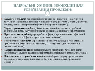 НАВЧАЛЬНІ УМІННЯ, НЕОБХІДНІ ДЛЯ
РОЗВ’ЯЗАННЯ ПРОБЛЕМИ:
 Розуміти проблему (використовувати знання і практичні навички для
розуміння інформації, поданої у вигляді тексту, диаграми, схеми, формули,
таблиці, тощо, інтегрувати інформацію з різних джерел);
 Характеризувати проблему (визначати змінні, присутні в проблемі і
зв’язки між ними, будувати гіпотези, критично оцінювати інформацію);
 Представляти проблему (розробляти форму представлення інформації,
переходити з одної форми представлення до іншої);
 Розв’язувати проблему (приймати рішення у відповідності з умовами
проблеми, проводити аналіз системи, її планування для досягнення
поставленої мети);
 Думати над її розв’язанням (аналізувати отриманий розв’язок і при
необхідності шукати додаткову інформацію, оцінювати результати, тощо);
 Повідомляти про розв’язок проблеми (обирати форму представленя
отриманого результату і донесення його до інших людей зрозумілою
мовою).
 
