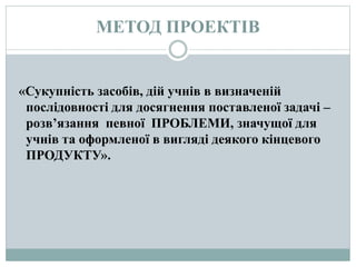 МЕТОД ПРОЕКТІВ
«Сукупність засобів, дій учнів в визначеній
послідовності для досягнення поставленої задачі –
розв’язання певної ПРОБЛЕМИ, значущої для
учнів та оформленої в вигляді деякого кінцевого
ПРОДУКТУ».
 