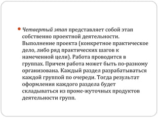 Четвертый этап представляет собой этап 

собственно проектной деятельности. 
Выполнение проекта (конкретное практическое 
дело, либо ряд практических шагов к 
намеченной цели). Работа проводится в 
группах. Причем работа может быть по­разному 
организована. Каждый раздел разрабатываться 
каждой группой по очереди. Тогда результат 
оформления каждого раздела будет 
складываться из проме­жуточных продуктов 
деятельности групп. 

 
