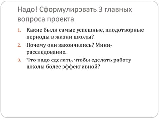 Надо! Сформулировать 3 главных
вопроса проекта
Какие были самые успешные, плодотворные
периоды в жизни школы?
2. Почему они закончились? Минирасследование.
3. Что надо сделать, чтобы сделать работу
школы более эффективной?
1.

 