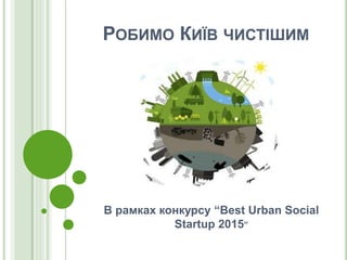 РОБИМО КИЇВ ЧИСТІШИМ
В рамках конкурсу “Best Urban Social
Startup 2015”
 