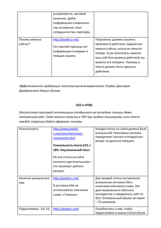 ассортименте, ценовой
политике. Дайте
информацию о компании:
год основания, опыт
сотрудничества, партнеры.
Почему именно
сейчас?
http://proekt-a.net/
На главной странице нет
информации о скидках и
текущих акциях.
Покупатель должен захотеть
произвести действие, первый шаг
именно сейчас, иначе он понесет
потери. Если посетитель покинет
ваш сайт без целевых действий, вы
можете его потерять. Поэтому в
тексте должен быть призыв к
действию.
Эффективность продающих текстов оценила маркетолог Студии Дмитрия
Димбровского Корсун Оксана.
SEO и HTML
Отсутствие поисковой оптимизации отодвигает на последние позиции даже
интересный сайт. Сайт может попасть в ТОП при выдаче поисковиков, если текст
каждой страницы будет оформлен тегами.
Уникальность http://www.proekt-
a.net/stats/item/stats-
marmorette.html
Уникальность текста 21% /
18%. Неуникальный текст.
Не все статьи на сайте
являются оригинальными –
это понижает рейтинг
ресурса.
Каждая статья на сайте должна быть
уникальной. Поисковые системы
определяют плагиат и отодвигают
ресурс на дальние позиции.
Наличие уникального
title
http://proekt-a.net/
В заглавии title не
использованы ключевые
слова: «Главная».
Для каждой статьи составляется
уникальное заглавие title с
наличием ключевого слова. Это
дает возможность обогнать
конкурентов и продвинуть сайт по
SEO. Оптимальный объем заглавия
– 55 символов.
Подзаголовки - h2, h3, http://proekt-a.net/ Позаботьтесь о том, чтобы
подзаголовки в ваших статьях были
 