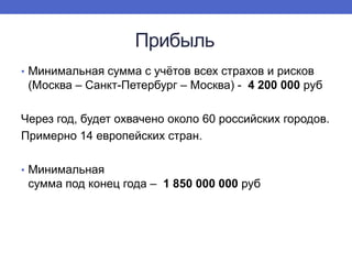 Прибыль
• Минимальная сумма с учѐтов всех страхов и рисков

(Москва – Санкт-Петербург – Москва) - 4 200 000 руб
Через год, будет охвачено около 60 российских городов.
Примерно 14 европейских стран.
• Минимальная

сумма под конец года – 1 850 000 000 руб

 