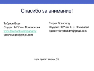 Спасибо за внимание!
Табунов Егор
Студент МГУ им. Ломоносова
www.facebook.com/ggrigrey
tabunovegor@gmail.com

Егоров Всеволод
Студент РЭУ им. Г. В. Плеханова
egorov.vsevolod.dm@gmail.com

Идеи правят миром (с).

 