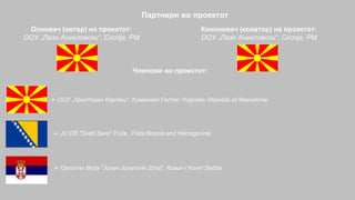Партнери во проектот
Основач (автор) на проектот:
OОУ „Лазо Ангеловски“, Скопје, РМ
Коосновач (коавтор) на проектот:
OОУ „Лазо Ангеловски“, Скопје, РМ
Членови во проектот:
 ООУ „Христијан Карпош“, Kуманово Former Yugoslav Republic of Macedonia
 JU OŠ "Sveti Sava" Foča , Foča Bosnia and Herzegovina
 Osnovna škola "Jovan Jovanović Zmaj", Ковин / Kovin Serbia
 