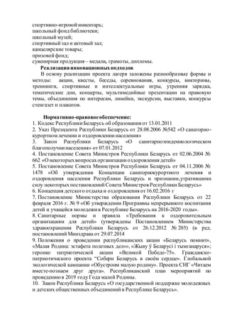 спортивно-игровойинвентарь;
школьный фонд библиотеки;
школьный музей;
спортивныйзал и актовый зал;
канцелярские товары;
призовойфонд;
сувенирная продукция – медали, грамоты, дипломы.
Реализацияинновационныхподходов
В основу реализации проекта лагеря заложены разнообразные формы и
методы: акции, квесты, беседы, соревнования, конкурсы, викторины,
треннинги, спортивные и интеллектуальные игры, утренняя зарядка,
тематические дни, концерты, мультимедийные презентации на правовую
темы, объединения по интересам, линейки, экскурсии, выставки, конкурсы
стенгазет и плакатов.
Нормативно-правовоеобеспечение:
1. Кодекс РеспубликиБеларусь об образованииот 13.01.2011
2. Указ Президента Республики Беларусь от 28.08.2006 №542 «О санаторно-
курортном лечении и оздоровлениинаселения»
3. Закон Республики Беларусь «О санитарноэпидемиологическом
благополучиинаселения» от 07.01.2012
4. Постановление Совета Министров Республики Беларусь от 02.06.2004 №
662 «О некоторыхвопросахорганизацииоздоровления детей»
5. Постановление Совета Министров Республики Беларусь от 04.11.2006 №
1478 «Об утверждении Концепции санаторнокурортного лечения и
оздоровления населения Республики Беларусь и признании,утратившими
силу некоторыхпостановленийСовета Министров Республики Беларусь»
6. Концепция детского отдыха и оздоровления от16.02.2016 г
7. Постановление Министерства образования Республики Беларусь от 22
февраля 2016 г. № 9 «Об утверждении Программы непрерывного воспитания
детей и учащейся молодежив Республике Беларусь на 2016-2020 годы».
8. Санитарные нормы и правила «Требования к оздоровительным
организациям для детей» (утверждены Постановлением Министерства
здравоохранения Республики Беларусь от 26.12.2012 № 205) (в ред.
постановленийМинздрава от 29.07.2014
9. Положения о проведении республиканских акции «Беларусь помнит»,
«Малая Родина: эстафета полезных дел»», «Жыву ў Беларусі і тымганаруся»;
героико патриотической акции «Великой Победе-75». Гражданско-
патриотического проекта “Собери Беларусь в своём сердце». Глобальной
экологической кампании «Обустроим малую родину». Проекта СНГ «Читаем
вместе-познаем друг друга». Республиканский план мероприятий по
проведениюв 2019 годуГода малой Родины.
10. Закон Республики Беларусь «О государственной поддержке молодежных
и детских общественных объединенийв Республике Беларусь».
 