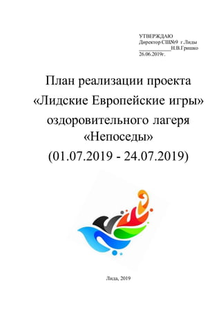 УТВЕРЖДАЮ
Директор СШ№9 г.Лиды
____________Н.В.Гришко
26.06.2019г.
План реализации проекта
«Лидские Европейские игры»
оздоровительного лагеря
«Непоседы»
(01.07.2019 - 24.07.2019)
Лида, 2019
 