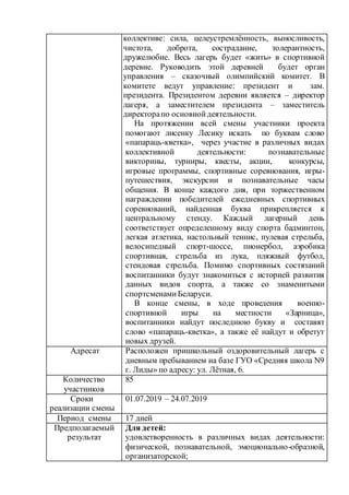 коллективе: сила, целеустремлённость, выносливость,
чистота, доброта, сострадание, толерантность,
дружелюбие. Весь лагерь будет «жить» в спортивной
деревне. Руководить этой деревней будет орган
управления – сказочный олимпийский комитет. В
комитете ведут управление: президент и зам.
президента. Президентом деревни является – директор
лагеря, а заместителем президента – заместитель
директорапо основнойдеятельности.
На протяжении всей смены участники проекта
помогают лисенку Лесику искать по буквам слово
«папараць-кветка», через участие в различных видах
коллективной деятельности: познавательные
викторины, турниры, квесты, акции, конкурсы,
игровые программы, спортивные соревнования, игры-
путешествия, экскурсии и познавательные часы
общения. В конце каждого дня, при торжественном
награждении победителей ежедневных спортивных
соревнований, найденная буква прикрепляется к
центральному стенду. Каждый лагерный день
соответствует определенному виду спорта бадминтон,
легкая атлетика, настольный теннис, пулевая стрельба,
велосипедный спорт-шоссе, пионербол, аэробика
спортивная, стрельба из лука, пляжный футбол,
стендовая стрельба. Помимо спортивных состязаний
воспитанники будут знакомиться с историей развития
данных видов спорта, а также со знаменитыми
спортсменамиБеларуси.
В конце смены, в ходе проведения военно-
спортивной игры на местности «Зарница»,
воспитанники найдут последнюю букву и составят
слово «папараць-кветка», а также её найдут и обретут
новых друзей.
Адресат Расположен пришкольный оздоровительный лагерь с
дневным пребыванием на базе ГУО «Средняя школа N9
г. Лиды» по адресу: ул. Лётная, 6.
Количество
участников
85
Сроки
реализации смены
01.07.2019 – 24.07.2019
Период смены 17 дней
Предполагаемый
результат
Для детей:
удовлетворенность в различных видах деятельности:
физической, познавательной, эмоционально-образной,
организаторской;
 