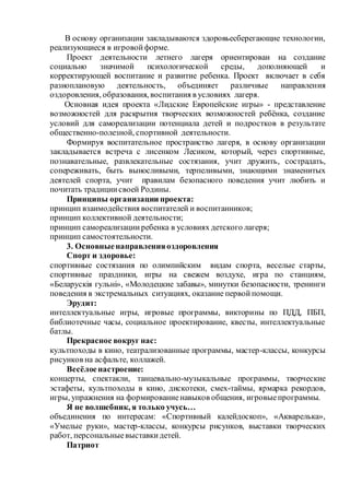 В основу организации закладываются здоровьесберегающие технологии,
реализующиеся в игровойформе.
Проект деятельности летнего лагеря ориентирован на создание
социально значимой психологической среды, дополняющей и
корректирующей воспитание и развитие ребенка. Проект включает в себя
разноплановую деятельность, объединяет различные направления
оздоровления, образования, воспитания в условиях лагеря.
Основная идея проекта «Лидские Европейские игры» - представление
возможностей для раскрытия творческих возможностей ребёнка, создание
условий для самореализации потенциала детей и подростков в результате
общественно-полезной, спортивной деятельности.
Формируя воспитательное пространство лагеря, в основу организации
закладывается встреча с лисенком Лесиком, который, через спортивные,
познавательные, развлекательные состязания, учит дружить, сострадать,
сопереживать, быть выносливыми, терпеливыми, знающими знаменитых
деятелей спорта, учит правилам безопасного поведения учит любить и
почитать традициисвоей Родины.
Принципы организации проекта:
принцип взаимодействия воспитателей и воспитанников;
принцип коллективной деятельности;
принцип самореализацииребенка в условиях детского лагеря;
принцип самостоятельности.
3. Основныенаправленияоздоровления
Спорт и здоровье:
спортивные состязания по олимпийским видам спорта, веселые старты,
спортивные праздники, игры на свежем воздухе, игра по станциям,
«Беларускія гульні», «Молодецкие забавы», минутки безопасности, тренинги
поведения в экстремальных ситуациях, оказание первойпомощи.
Эрудит:
интеллектуальные игры, игровые программы, викторины по ПДД, ПБП,
библиотечные часы, социальное проектирование, квесты, интеллектуальные
батлы.
Прекрасное вокруг нас:
культпоходы в кино, театрализованные программы, мастер-классы, конкурсы
рисунков на асфальте, коллажей.
Весёлоенастроение:
концерты, спектакли, танцевально-музыкальные программы, творческие
эстафеты, культпоходы в кино, дискотеки, смех-таймы, ярмарка рекордов,
игры, упражнения на формированиенавыков общения, игровыепрограммы.
Я не волшебник, я только учусь…
объединения по интересам: «Спортивный калейдоскоп», «Акварелька»,
«Умелые руки», мастер-классы, конкурсы рисунков, выставки творческих
работ, персональныевыставкидетей.
Патриот
 