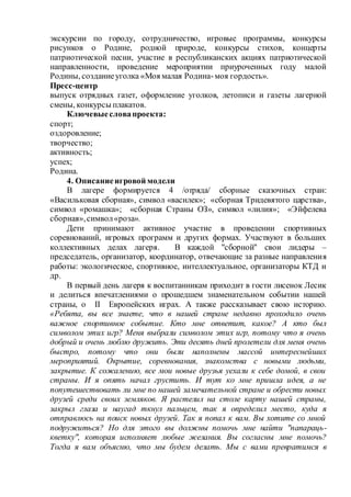 экскурсии по городу, сотрудничество, игровые программы, конкурсы
рисунков о Родине, родной природе, конкурсы стихов, концерты
патриотической песни, участие в республиканских акциях патриотической
направленности, проведение мероприятии приуроченных году малой
Родины, созданиеуголка «Моя малая Родина-моя гордость».
Пресс-центр
выпуск отрядных газет, оформление уголков, летописи и газеты лагерной
смены, конкурсы плакатов.
Ключевыесловапроекта:
спорт;
оздоровление;
творчество;
активность;
успех;
Родина.
4. Описаниеигровой модели
В лагере формируется 4 /отряда/ сборные сказочных стран:
«Васильковая сборная», символ «василек»; «сборная Тридевятого царства»,
символ «ромашка»; «сборная Страны ОЗ», символ «лилия»; «Эйфелева
сборная»,символ«роза».
Дети принимают активное участие в проведении спортивных
соревнований, игровых программ и других формах. Участвуют в больших
коллективных делах лагеря. В каждой "сборной" свои лидеры –
председатель, организатор, координатор, отвечающие за разные направления
работы: экологическое, спортивное, интеллектуальное, организаторы КТД и
др.
В первый день лагеря к воспитанникам приходит в гости лисенок Лесик
и делиться впечатлениями о прошедшем знаменательном событии нашей
страны, о II Европейских играх. А также рассказывает свою историю.
«Ребята, вы все знаете, что в нашей стране недавно проходило очень
важное спортивное событие. Кто мне ответит, какое? А кто был
символом этих игр? Меня выбрали символом этих игр, потому что я очень
добрый и очень люблю дружить. Эти десять дней пролетели для меня очень
быстро, потому что они были наполнены массой интереснейших
мероприятий. Окрытие, соревнования, знакомства с новыми людьми,
закрытие. К сожалению, все мои новые друзья уехали к себе домой, в свои
страны. И я опять начал грустить. И тут ко мне пришла идея, а не
попутешествовать ли мне по нашей замечательной стране и обрести новых
друзей среди своих земляков. Я растелил на столе карту нашей страны,
закрыл глаза и наугад ткнул пальцем, так я определил место, куда я
отправлюсь на поиск новых друзей. Так я попал к вам. Вы хотите со мной
подружиться? Но для этого вы должны помочь мне найти "папараць-
кветку", которая исполняет любые желания. Вы согласны мне помочь?
Тогда я вам объясню, что мы будем делать. Мы с вами превратимся в
 