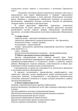 спортсменов разных сборных и поучаствуем в настоящих Европейских
играх".
Ежедневно участникам проекта предлагается испытать свои силы в
определенном виде спорта. Первоначально в "сборных" определяются
участники через соревнование, а затем проходит общелагерное состязание
между сборными с награждением победителей медалями на пьедестале.
Воспитаннику, набравшему большее количество медалей на протяжении
лагерной смены, за активность вручается приз.
В лагере продолжает эффективно действовать ученическое
самоуправление. В начале каждого дня в сборной проводится заседание
руководящего состава: главного тренера, координатора, организатора,
мыслителя, на котором обсуждается подготовка и проведение общелагерных
дел.
Словарь смены:
директор лагеря – президентолимпийского комитета;
заместитель директорапо основнойдеятельности – зам. президента;
воспитатели лагеря – главные тренеры;
воспитанники – игрокисборной;
лидеры - председатель, организатор, координатор, мыслитель, генератор
идей, аналитик и т.д..
отряд – сборная;
руководителиобъединенийпо интересам – мастера реабилитации.
5. Работа с органамидетскогосамоуправления
Детское самоуправления носит характер ролевой игры. Такие
мероприятия способствуют формированию характера, слиянию физического,
эмоционально-нравственного и социального аспекта в развитии каждого
ребенка. Формируется «чувство команды», ответственности за общее дело,
стремление к победе, взаимопомощь и взаимовыручка.
Самоуправление во время игр складывается из деятельности временных
и постоянныхорганов самоуправления.
В процессе коллективного взаимодействия вырабатывается план
совместных действий, детьми приобретается новый положительный опыт
социального развития, устанавливаются и регулируются межличностные
отношения, выявляются активисты и лидеры, которые включаются в работу
органов самоуправления.
6. План оздоровлениядетей:
активная и широкая пропаганда здорового образажизни;
развитие физических способностей детей через активную спортивную жизнь
в лагере;
обучение приёмам и методам оздоровления организма;
обеспечениекачественным сбалансированным питанием учащихся;
рациональная организация трудаи отдыха;
максимальное пребываниена свежем воздухе.
Данный план реализации проекта осуществляется через:
минутки здоровья, инструктажи, экскурсии;
 