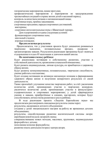 гигиенические мероприятия, пешие прогулки;
профилактические мероприятия и мероприятия по предупреждению
чрезвычайныхситуаций и охране жизни детей в весенний период;
контроль за качеством питания и витаминизацией пищи;
спортивныеигры, приёмы закаливания;
спортивныепраздники, парады спортивныхдостижений;
викторины;
спортивно-интеллектуальные игры « Шашечный турнир».
Для оздоровления созданы следующиеусловия:
функционируют спортивныезалы;
школьный стадион;
игровыеплощадки;
Предполагаемыерезультаты
Предполагается, что у участников проекта будут динамично развиваться
творческое мышление, познавательные процесс, лидерские и
организаторские навыки. Результатом реализации программы будет являться
оздоровлениеи отдых 85 мальчишек и девчонокнашей школы.
По окончании сменыу ребёнка:
будет реализована мотивация к собственному развитию, участию в
собственнойдеятельности, проявлению социальнойинициативы;
будет развита индивидуальная, личная культура, он приобщится к здоровому
образужизни;
будут развиты коммуникативные, познавательные, творческие способности,
умение работать в коллективе;
будет создана мотивация на активную жизненную позицию в формировании
здорового образа жизни и получении конкретного результата от своей
деятельности.
Также произойдёт улучшение качества творческих работ, за счёт увеличения
количества детей, принимающих участие в творческих конкурсах;
увеличится количество детей, принимающих участие в физкультурно-
оздоровительных и спортивных мероприятиях; у детей сформируются
умения и навыки, приобретённые в секциях, мастерских, которые будут
способствовать личностномуразвитию и ростуребёнка.
В ходе реализации проекта «Лидские Европейские игры» мы
предполагаем рассматривать ожидаемыерезультаты смены через:
результаты, касающиеся детского объединения:
создание у детей эмоционального настроя на работу во временных детских
объединениях;
результаты, способствующие развитию воспитательной системы лагеря:
апробация новоймодели лагерной смены;
совершенствование новых методик, массовых, групповых, индивидуальных
форм работы с детьми;
пополнение копилки форм работы;
развитие опыта деятельностипресс-централагеря.
 