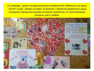 21 ноември - денят на християнското семейство бе отбелязан и в група
,,Петле" на ДГ ,,Знаме на мира" гр.Белене. Съвместно родители и деца
сътвориха прекрасни колажи на своите семейства, от които бликаше
топлина, уют и любов.
 