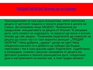 ПРЕДАЙ НАТАТЪК! Всичко ще се оправи!
Присъединихме се към една инициатива, която започнаха
децата от детските градини и техните родители в цялата ни
страна. Да направим нещо ЗАЕДНО! Призовахме да
продължим инициативата на децата от Италия! Те рисуваха
дъги, като символ на надеждата, че вирусът ще мине и всички
отново ще сме заедно. Поканихме родителите да помогнат на
децата да станат част от тази верижна реакция: „ПРЕДАЙ
НАТАТЪК“! Нека доброто „зарази“ целия ни свят! Нека
обединим мислите си и доброто да победи! Да бъдем
партньори с тях в тази красива идея! Родителите съдействаха
и изпращаха снимки с рисунки направени от децата им.
Детските усмивки и техните разноцветни дъги, повдигнаха
духа и настроението на всички нас, в този труден момент .
 