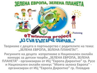 Творихме с децата в партньорство с родителите на тема:
„ЗЕЛЕНА ЕВРОПА, ЗЕЛЕНА ПЛАНЕТА!”.
Рисунките на децата изпратихме в Национален онлайн
конкурс за детски творби „ЗЕЛЕНА ЕВРОПА, ЗЕЛЕНА
ПЛАНЕТА“ - организиран от ИЦ “Европа Директно” гр. Русе
и Национален онлайн конкус "Моята зелена Европа" -
организиран от ИЦ “Европа Директно” гр. Пловдив
 