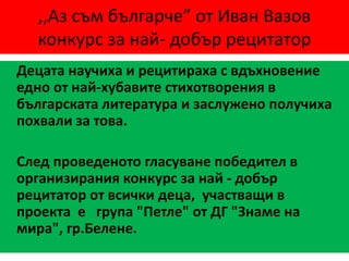 ,,Аз съм българче” от Иван Вазов
конкурс за най- добър рецитатор
Децата научиха и рецитираха с вдъхновение
едно от най-хубавите стихотворения в
българската литература и заслужено получиха
похвали за това.
След проведеното гласуване победител в
организирания конкурс за най - добър
рецитатор от всички деца, участващи в
проекта е група "Петле" от ДГ "Знаме на
мира", гр.Белене.
 