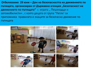 Отбелязахме 29 юни – Ден на безопасността на движението по
пътищата, организиран от Държавна агенция „Безопасност на
движението по пътищата“ с играта ,, Пешеходци и
автомобилисти» , с която децата от група "Петле' си
припомниха правилата и знаците за безопасно движение по
пътищата
 