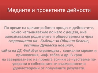Медиите и проектните дейности
По време на целият работен процес и дейностите,
които изпълнявахме по него с децата, ние
запознавахме родителите и обществеността чрез
страницата на - Бъдеще за Община Белене,
вестник Дунавски новини»,
сайта на ДГ, Фейсбук страницата , социални мрежи и
приложения, инф. табла и др. В края
на завършването на проекта всички се чувстваме по-
уверени в собствените си възможности и
удовлетворени от получените резултати.
 