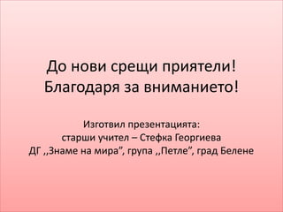 До нови срещи приятели!
Благодаря за вниманието!
Изготвил презентацията:
старши учител – Стефка Георгиева
ДГ ,,Знаме на мира”, група ,,Петле”, град Белене
 