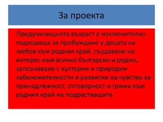 За проекта
Предучилищната възраст е изключително
подходяща за пробуждане у децата на
любов към родния край, създаване на
интерес към всичко българско и родно,
запознаване с културни и природни
забележителности и развитие на чувство за
принадлежност, отговорност и грижа към
родния край на подрастващите.
 