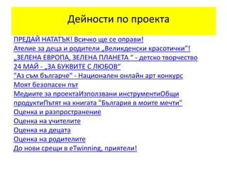 ПРЕДАЙ НАТАТЪК! Всичко ще се оправи!
Ателие за деца и родители „Великденски красотички"!
„ЗЕЛЕНА ЕВРОПА, ЗЕЛЕНА ПЛАНЕТА “ - детско творчество
24 МАЙ - „ЗА БУКВИТЕ С ЛЮБОВ“
"Аз съм българче" - Национален онлайн арт конкурс
Моят безопасен път
Медиите за проектаИзползвани инструментиОбщи
продуктиПътят на книгата "България в моите мечти"
Оценка и разпространение
Оценка на учителите
Оценка на децата
Оценка на родителите
До нови срещи в eTwinning, приятели!
Дейности по проекта
 