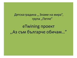 eTwining проект
,,Аз съм българче обичам…”
Детскаградина ,, Знаме на мира”,
група ,,Петле”
 