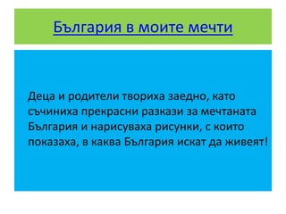 България в моите мечти
Деца и родители твориха заедно, като
съчиниха прекрасни разкази за мечтаната
България и нарисуваха рисунки, с които
показаха, в каква България искат да живеят!
 
