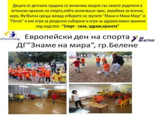 Децата от детската градина се включиха заедно със своите родители в
истински празник на спорта,който включваше крос, аеробика за всички,
хоро, Футболна среща между отборите на групите "Мини и Мики Маус" и
"Петле" и еко игри за разделно събиране и игри за здравословно хранене
под надслов - "Спорт - сила, здраве,красота"
 