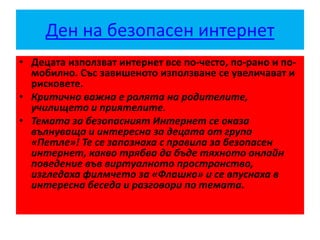 Ден на безопасен интернет
• Децата използват интернет все по-често, по-рано и по-
мобилно. Със завишеното използване се увеличават и
рисковете.
• Критично важна е ролята на родителите,
училището и приятелите.
• Темата за безопасният Интернет се оказа
вълнуваща и интересна за децата от група
«Петле»! Те се запознаха с правила за безопасен
интернет, какво трябва да бъде тяхното онлайн
поведение във виртуалното пространство,
изгледаха филмчето за «Флашко» и се впуснаха в
интересна беседа и разговори по темата.
 