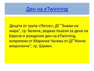 Ден на eTwinning
Децата от група «Петле», ДГ "Знаме на
мира", гр. Белене, редиха пъзели за деня на
Европа и рождения ден на eTwinning,
изпратени от Маринка Чанева от ДГ"Конче
вихрогонче", гр. Шумен.
 