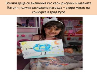 Всички деца се включиха със свои рисунки и малката
Катрин получи заслужена награда – второ място на
конкурса в град Русе
 