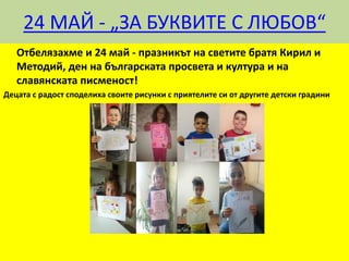 24 МАЙ - „ЗА БУКВИТЕ С ЛЮБОВ“
Отбелязахме и 24 май - празникът на светите братя Кирил и
Методий, ден на българската просвета и култура и на
славянската писменост!
Децата с радост споделиха своите рисунки с приятелите си от другите детски градини
 