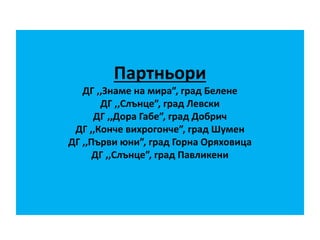 Партньори
ДГ ,,Знаме на мира”, град Белене
ДГ ,,Слънце”, град Левски
ДГ ,,Дора Габе”, град Добрич
ДГ ,,Конче вихрогонче”, град Шумен
ДГ ,,Първи юни”, град Горна Оряховица
ДГ ,,Слънце”, град Павликени
 