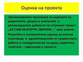 Оценка на проекта
• Организирахме проучване за оценката на
родителите, децата и учителите в
реализираните дейности по еТуининг проект
„АЗ СЪМ БЪЛГАРЧЕ ОБИЧАМ…” чрез анкета.
• Резултата е положителна оценка на всички
участници и удовлетворение от съвместната
работа и сътрудничество на деца, родители,
тучители – партньори в проекта.
 