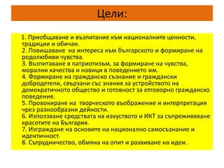 Цели:
1. Приобщаване и възпитание към националните ценности,
традиции и обичаи.
2. Повишаване на интереса към българското и формиране на
родолюбиви чувства.
3. Възпитаване в патриотизъм, за формиране на чувства,
морални качества и навици в поведението им.
4. Формиране на гражданско съзнание и граждански
добродетели, свързани със знания за устройството на
демократичното общество и готовност за отговорно гражданско
поведение.
5. Провокиране на творческото въображение и интерпретация
чрез разнообразни дейности.
6. Използване средствата на изкуството и ИКТ за съпреживяване
красотите на България.
7. Изграждане на основите на национално самосъзнание и
идентичност.
8. Сътрудничество, обмяна на опит и развиване на идеи.
 