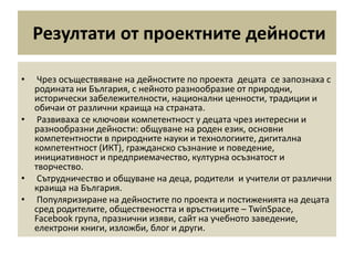 Резултати от проектните дейности
• Чрез осъществяване на дейностите по проекта децата се запознаха с
родината ни България, с нейното разнообразие от природни,
исторически забележителности, национални ценности, традиции и
обичаи от различни краища на страната.
• Развиваха се ключови компетентност у децата чрез интересни и
разнообразни дейности: общуване на роден език, основни
компетентности в природните науки и технологиите, дигитална
компетентност (ИКТ), гражданско съзнание и поведение,
инициативност и предприемачество, културна осъзнатост и
творчество.
• Сътрудничество и общуване на деца, родители и учители от различни
краища на България.
• Популяризиране на дейностите по проекта и постиженията на децата
сред родителите, обществеността и връстниците – TwinSpace,
Facebook група, празнични изяви, сайт на учебното заведение,
електрони книги, изложби, блог и други.
 