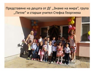 Представяне на децата от ДГ ,,Знаме на мира”, група
,,Петле” и старши учител Стефка Георгиева
 
