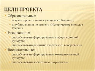 Образовательные:  актуализировать знания учащихся о былинах;  углубить знания по разделу «Историческое прошлое России».  Развивающие:  способствовать формированию информационной культуры;  способствовать развитию творческого воображения. Воспитательные:  способствовать формированию коммуникативной культуры;  способствовать воспитанию патриотизма. 