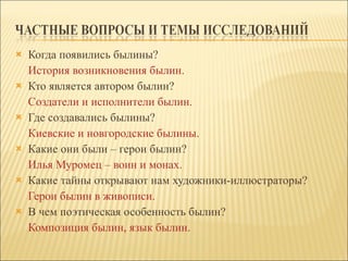 Когда появились былины? История возникновения былин. Кто является автором былин? Создатели и исполнители былин. Где создавались былины? Киевские и новгородские былины. Какие они были – герои былин? Илья Муромец – воин и монах. Какие тайны открывают нам художники-иллюстраторы? Герои былин в живописи. В чем поэтическая особенность былин? Композиция былин, язык былин. 