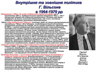 Внутрішня та зовнішня політикаВнутрішня та зовнішня політика
Г. ВільсонаГ. Вільсона
в 1964-1970 ррв 1964-1970 ррПоверненню в 1964 р. до влади лейбористів сприяв той факт, що в
прийнятому 1961 р. лейбористською партією документі "Віхи — 60-х“
прозвучала відмова від подальшої націоналізації. Останнє уже давно
турбувало не тільки власникїв-підприємців, але й тих, хто бачив
згубність надмірного захоплення націоналізацією.
Однак лідер лейбористів Г.ВІльсон, очоливши уряд, не спішив притримуватися
закладених у "Віхах—60-х"обіцянок, а відставання Англії від головних
конкурентів штовхало до заходів, які не завжди виявлялись ефективними.
В 1967 р. з метою модернізації була націоналізована чорна металургія.
Уряд Вільсона всіляко сприяв інвестиціям приватних капіталів, в тому
числі також іноземних. В Таким чином, лейбористи шукали важелі
прискорення економічного розвитку. Цьому також повинен був сприяти
цілий ряд непопулярних заходів. Зокрема, уряд обмежив ріст зарплати 3,5%
на рік, ввів систему завчасного попередження про страйки, міг взагалі
заборонити страйк. В цьому ж 1967 р. послідувала друга після війни
девальвація — фунт стерлінгів стаз легшим ще на 14,3%. Однак, зупинити
інфляцію і поправити державний бюджет не вдалося, і з весни 1968 р. уряд
вдався до збільшення податків. З другого боку, з метою запобігання росту
соціального незадоволення, введено часткову оплату медичних послуг.
В другій половині 60-х рр. у Великобританії виникла ольстерська проблема. У
жовтні 1968 р. в Белфасті — головному центрі Північної Ірландії (Ольстер)
— почались міжобщинні зіткнення католиків та протестантів. Католики-
ірландці виступають за воз'єднання Ольстера з Ірландією, а
протестанти-англійці, котрі стали селитися там ще з часів Олівера
Кромвеля, —за нерозривні зв'язки Північної Ірландії з Англією.
Проблема Ольстера — це не тільки проблема національна та релігійна, а
водночас також соціальна. Ірландці-католики — (1/3 всіх жителів) —
найбільш знедолена частина населення Ольстера і в політичному і
всоціальному плані. Так що в цій міжобщинній боротьбі, котра не
припиняється і на сьогоднішній день, сплелися і загострилися
найрізноманітніші складові суспільного життя. Міжобщи нний терор в
Ольстері не припиняється. З 1969 р. загинуло кілька тисяч чол.
Розв'язання проблем непросте, лежить через кропіткє налагодження
консенсусу між обома общинами, через ліквідацію існуючих суперечок
тасуперечностей через діалог.
ГарольдГарольд
Вільсон-Вільсон-
67-й Прем'єр-67-й Прем'єр-
міністрміністр
ВеликоїВеликої
Британії вБританії в
1964-1970рр.1964-1970рр.
 