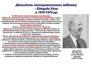 Діяльність консервативного кабінетуДіяльність консервативного кабінету
- Едварда Хіта- Едварда Хіта
в 1970-1974 рр.в 1970-1974 рр.
В 1970 році до влади повернулися консерватори.В 1970 році до влади повернулися консерватори.
Діяльність кабінету Е.Хіта збіглася з економічними труднощамиДіяльність кабінету Е.Хіта збіглася з економічними труднощами, котрі в, котрі в
цілому охопили західні країни в першій половині 70-х років, з тому числі зцілому охопили західні країни в першій половині 70-х років, з тому числі з
економічною кризою 1973-1975 рр. В таких умовах, щоб не допустити ростуекономічною кризою 1973-1975 рр. В таких умовах, щоб не допустити росту
інфляції,інфляції, Хіт застосував жорсткі заходиХіт застосував жорсткі заходи, котрі прямо зачіпали інтереси, котрі прямо зачіпали інтереси
значнихзначних верств працюючих.верств працюючих.
Одним з нихОдним з них був прийнятий в 1971 р. "Закон пробув прийнятий в 1971 р. "Закон про
відносини в промисловості",відносини в промисловості", котрий забороняв неофіційні страйки. Закотрий забороняв неофіційні страйки. За
недотримання закону належав штраф — 100 тисяч ф.с. Однак зупинитинедотримання закону належав штраф — 100 тисяч ф.с. Однак зупинити
"касовий рух" не вдалося. В 1973 р. в економічних страйках брало участь"касовий рух" не вдалося. В 1973 р. в економічних страйках брало участь
понад 1 млн. працюючих.понад 1 млн. працюючих.
Під час прем'єрства Хіта відбулось загострення ситуації в Ольстері —Під час прем'єрства Хіта відбулось загострення ситуації в Ольстері —
після розстрілу мирної демонстрації 30 січня 1972 року в Лондондеррі,після розстрілу мирної демонстрації 30 січня 1972 року в Лондондеррі,
відомого як «Кривава неділя», у Великій Британії відбулась серія терактів,відомого як «Кривава неділя», у Великій Британії відбулась серія терактів,
що змусило ввести пряме управління Північною Ірландією.що змусило ввести пряме управління Північною Ірландією.
У 1972 році була також проведена реформа місцевого самоврядування.У 1972 році була також проведена реформа місцевого самоврядування.
У галузі зовнішньої політики за правління ХітаУ галузі зовнішньої політики за правління Хіта була спочатку досягнутабула спочатку досягнута
принципова згода стосовно вступу Великої Британії до ЄЕС, а у 1973 роціпринципова згода стосовно вступу Великої Британії до ЄЕС, а у 1973 році
країна набула членства у цій організації. Він вважав, що Європа станекраїна набула членства у цій організації. Він вважав, що Європа стане
наддержавою й відтіснить США. Проєвропейська позиція Хіта спричиниланаддержавою й відтіснить США. Проєвропейська позиція Хіта спричинила
значні розбіжності думок всередині партії.значні розбіжності думок всередині партії.
У лютому 1974 році країною пройшли парламентські вибори, на яких зУ лютому 1974 році країною пройшли парламентські вибори, на яких з
мінімальною перевагою перемогли лейбористи Гарольда Вільсона.мінімальною перевагою перемогли лейбористи Гарольда Вільсона.
Едвард ХітЕдвард Хіт--
68-й Прем'єр-68-й Прем'єр-
міністр Великоїміністр Великої
БританіїБританії
В 1970-1974рр.В 1970-1974рр.
 