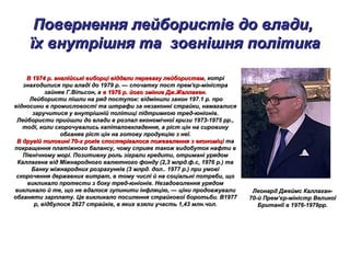 Повернення лейбористів до влади,Повернення лейбористів до влади,
їх внутрішня та зовнішня політикаїх внутрішня та зовнішня політика
В 1974 р. англійські виборці віддали перевагу лейбористамВ 1974 р. англійські виборці віддали перевагу лейбористам, котрі, котрі
знаходилися при владі до 1979 р. — спочатку пост прем'єр-міністразнаходилися при владі до 1979 р. — спочатку пост прем'єр-міністра
зайняв Г.Віпьсон, азайняв Г.Віпьсон, а в 1976 р. його змінив Дж.Жаллагенв 1976 р. його змінив Дж.Жаллаген..
Лейбористи пішли на ряд поступок: відмінили закон 197.1 р. проЛейбористи пішли на ряд поступок: відмінили закон 197.1 р. про
відносини в промисловості та штрафи за незаконні страйки, намагалисявідносини в промисловості та штрафи за незаконні страйки, намагалися
заручитися у внутрішній політиці підтримкою тред-юніонів.заручитися у внутрішній політиці підтримкою тред-юніонів.
Лейбористи прийшли до влади в розпал економічної кризи 1973-1975 рр.,Лейбористи прийшли до влади в розпал економічної кризи 1973-1975 рр.,
тоді, коли скорочувались капіталовкладення, а ріст цін на сировинутоді, коли скорочувались капіталовкладення, а ріст цін на сировину
обганяв ріст цін на готову продукцію з неї.обганяв ріст цін на готову продукцію з неї.
В другій половині 70-х років спостерігалося пожвавлення з економіціВ другій половині 70-х років спостерігалося пожвавлення з економіці тата
покращення платіжного балансу, чому сприяв також видобуток нафти впокращення платіжного балансу, чому сприяв також видобуток нафти в
Північному морі. Позитивну роль зіграли кредити, отримані урядомПівнічному морі. Позитивну роль зіграли кредити, отримані урядом
Каллагена від Міжнародного валютного фонду (2,3 млрд.ф.с, 1976 р.) таКаллагена від Міжнародного валютного фонду (2,3 млрд.ф.с, 1976 р.) та
Банку міжнародних розрахунків (3 млрд. дол.. 1977 р.) при умовіБанку міжнародних розрахунків (3 млрд. дол.. 1977 р.) при умові
скорочення державних витрат, в тому числі й на соціальні потреби, щоскорочення державних витрат, в тому числі й на соціальні потреби, що
викликало протести з боку тред-юніонів. Незадоволення урядомвикликало протести з боку тред-юніонів. Незадоволення урядом
викликало й те, що не вдалося зупинити інфляцію, — ціни продовжуваливикликало й те, що не вдалося зупинити інфляцію, — ціни продовжували
обганяти зарплату. Це викликало посилення страйкової боротьби. В1977обганяти зарплату. Це викликало посилення страйкової боротьби. В1977
р, відбулося 2627 страйків, в яких взяли участь 1,43 млн.чол.р, відбулося 2627 страйків, в яких взяли участь 1,43 млн.чол.
Леонард Джеймс Каллаган-Леонард Джеймс Каллаган-
70-й Прем’єр-міністр Великої70-й Прем’єр-міністр Великої
Британії в 1976-1979рр.Британії в 1976-1979рр.
 