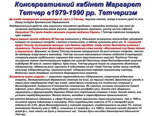 Консервативний кабінет МаргаретКонсервативний кабінет Маргарет
Тетчер в1979-1990 рр. ТетчеризмТетчер в1979-1990 рр. Тетчеризм
До влади повернулися консерватори на чолі з У.Тетчер,До влади повернулися консерватори на чолі з У.Тетчер, першою жінкою, котра очолила уряд за всюпершою жінкою, котра очолила уряд за всю
довгу історію британської державності.довгу історію британської державності.
Лейбористський уряд не зміг вирішити економічні проблеми і проводив політику, яка вела доЛейбористський уряд не зміг вирішити економічні проблеми і проводив політику, яка вела до
зниження матеріального рівня життя, заморожування зарплати, росту цін та інфляції.зниження матеріального рівня життя, заморожування зарплати, росту цін та інфляції.
Наприкінці 70-х років Англію називали хворою людиною ЄвропиНаприкінці 70-х років Англію називали хворою людиною Європи. І Тетчер серйозно повернула. І Тетчер серйозно повернула
курс вправо.курс вправо.
Перші реальні заходи кабінету М.ТетчерПерші реальні заходи кабінету М.Тетчер виявилися у збільшенні асигнувань монополіям, урізуваннівиявилися у збільшенні асигнувань монополіям, урізуванні
витрат на соціальні потреби з метою сповільнити, а відтак зупинити ріст цін.витрат на соціальні потреби з метою сповільнити, а відтак зупинити ріст цін. В соціальнійВ соціальній
галузі Тетчер застосувала принцип: хто багато заробляє, тому нічого безплатно вчитися ігалузі Тетчер застосувала принцип: хто багато заробляє, тому нічого безплатно вчитися і
лікуватися. Політичною філософією такої політики став вислів: «Безплатний сир буває тількилікуватися. Політичною філософією такої політики став вислів: «Безплатний сир буває тільки
в мишоловці».в мишоловці». Держава, на думку Тетчер,повинна повернутися до ролі нічного сторожа, звестиДержава, на думку Тетчер,повинна повернутися до ролі нічного сторожа, звести
до мінімуму втручання в економіку. Тетчер знизила максимальні ставки податків 8 корпорацій,до мінімуму втручання в економіку. Тетчер знизила максимальні ставки податків 8 корпорацій,
створила режим найбільшого сприяння для нових перспективних галузей. Політиці Тетчерстворила режим найбільшого сприяння для нових перспективних галузей. Політиці Тетчер
послужила також північноморська нафта (на шельфі Північного моря Великобританія щорічнопослужила також північноморська нафта (на шельфі Північного моря Великобританія щорічно
видобуває 80 млн.т. легкої нафти). Крім того, Тетчер рішуче пішла на закриття збитковихвидобуває 80 млн.т. легкої нафти). Крім того, Тетчер рішуче пішла на закриття збиткових
підприємств, обмежила ріст зарплати 6 відсотками на рік. Уряд Тетчер надав повну свободупідприємств, обмежила ріст зарплати 6 відсотками на рік. Уряд Тетчер надав повну свободу
вільному підприємництву, націоналізовані підприємства передав приватному сектору.вільному підприємництву, націоналізовані підприємства передав приватному сектору.
Водночас йшла ліквідація численних бюрократичних рогаток.Водночас йшла ліквідація численних бюрократичних рогаток.
Безжалісна ломка старого —Безжалісна ломка старого — закриття нерентабельних підприємств, скорочення відомчогозакриття нерентабельних підприємств, скорочення відомчого
апарату, денаціоналізація державного сектора та інші, на перший погляд, драконівські заходи вапарату, денаціоналізація державного сектора та інші, на перший погляд, драконівські заходи в
перші роки перебування торі при владі, загострили соціальну та політичну ситуацію уперші роки перебування торі при владі, загострили соціальну та політичну ситуацію у
Великобританії, погіршили її економічне становище. Як і раніше, високим залишалися темпиВеликобританії, погіршили її економічне становище. Як і раніше, високим залишалися темпи
інфляції, різко збільшилось безробіття, виросли роздрібні ціни. Англію вже збиралисьінфляції, різко збільшилось безробіття, виросли роздрібні ціни. Англію вже збирались
зарахувати у другорозрядну державу.Однак все помітнішим ставало й інше. Англія важко, алезарахувати у другорозрядну державу.Однак все помітнішим ставало й інше. Англія важко, але
успішно перебудовувалася. Великі кошти, вкладені в переозброєння промисловості,успішно перебудовувалася. Великі кошти, вкладені в переозброєння промисловості,
та зняття багатьох обмежень в сфері бізнесу стали приносити перші результати. Уже в 1985 р.та зняття багатьох обмежень в сфері бізнесу стали приносити перші результати. Уже в 1985 р.
почалося круте піднесення в економіці. Ріст виробництва замість 0,7% в попередні рокипочалося круте піднесення в економіці. Ріст виробництва замість 0,7% в попередні роки
піднявся до 3-4%. Доля Великобританії у світовій торгівлі, стабілізувалася на рівні 7%. Активпіднявся до 3-4%. Доля Великобританії у світовій торгівлі, стабілізувалася на рівні 7%. Актив
платіжного балансу уже в 1986 р. становив 2,3 млрд.ф.с, а в 1989 р. активне сальдо досягло 14платіжного балансу уже в 1986 р. становив 2,3 млрд.ф.с, а в 1989 р. активне сальдо досягло 14
млрд.ф.с, чого ніколи не було у повоєнний час. Такими були наслідки багаторічної діяльностімлрд.ф.с, чого ніколи не було у повоєнний час. Такими були наслідки багаторічної діяльності
Тетчер..Тетчер..
 
